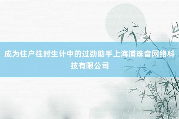 成为住户往时生计中的过劲助手上海浦珠音网络科技有限公司